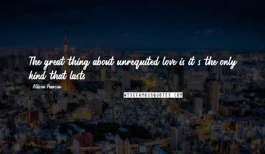 Allison Pearson Quotes: The great thing about unrequited love is it's the only kind that lasts.