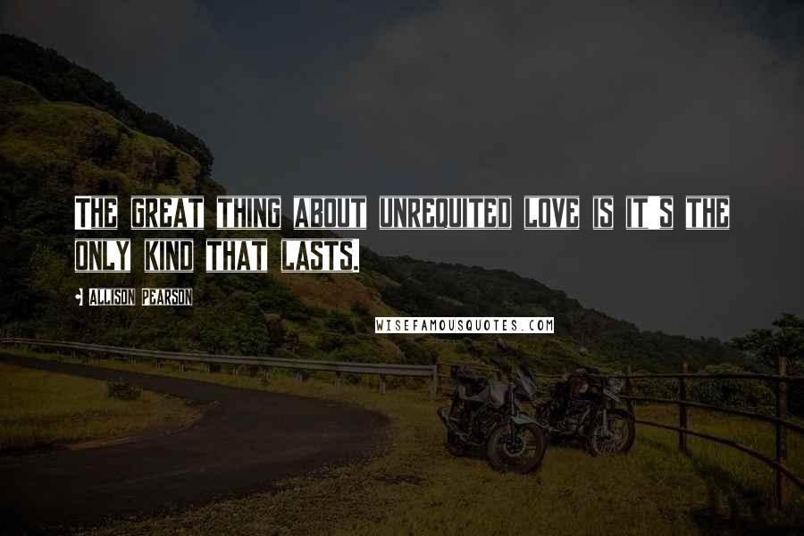 Allison Pearson Quotes: The great thing about unrequited love is it's the only kind that lasts.