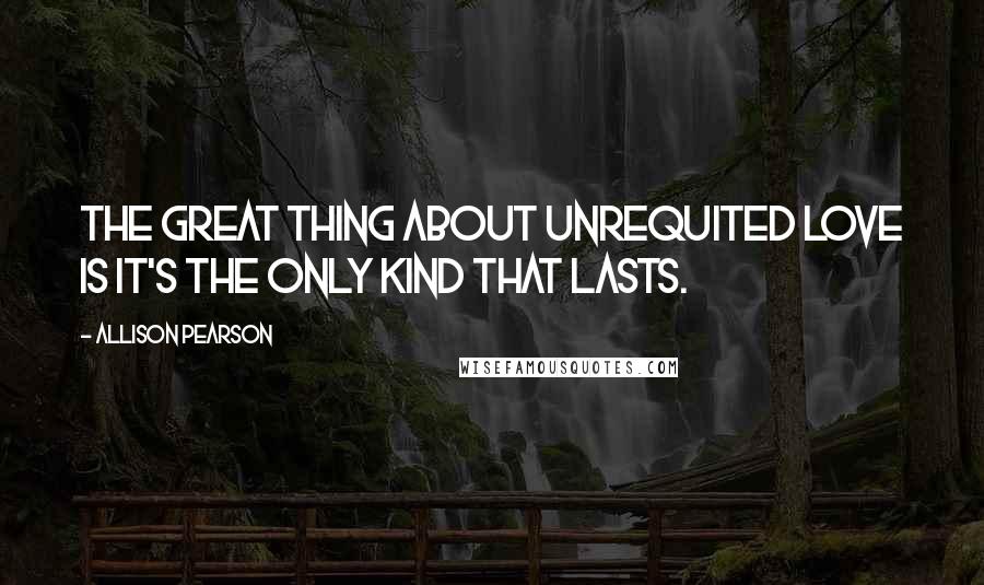 Allison Pearson Quotes: The great thing about unrequited love is it's the only kind that lasts.