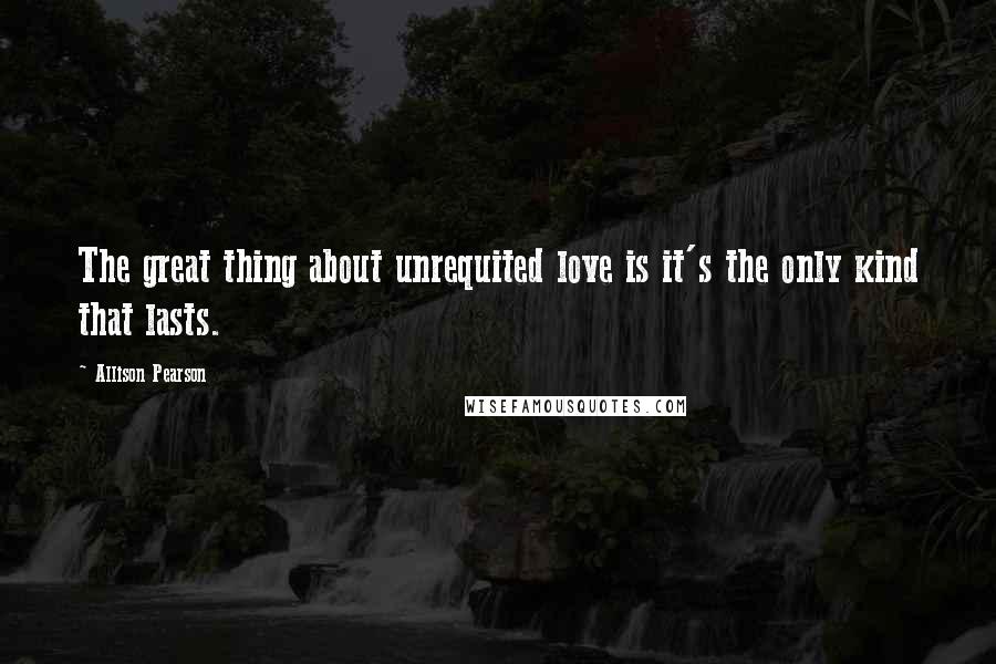 Allison Pearson Quotes: The great thing about unrequited love is it's the only kind that lasts.