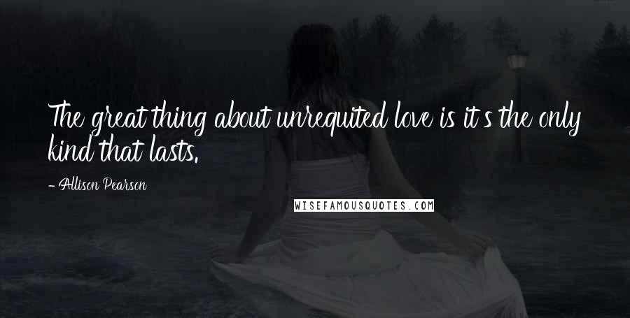 Allison Pearson Quotes: The great thing about unrequited love is it's the only kind that lasts.