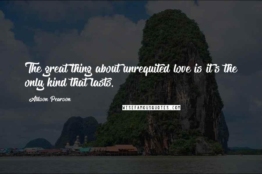 Allison Pearson Quotes: The great thing about unrequited love is it's the only kind that lasts.