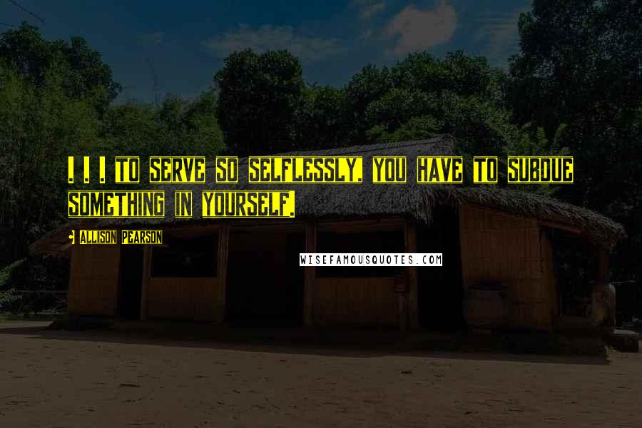 Allison Pearson Quotes: . . . to serve so selflessly, you have to subdue something in yourself.