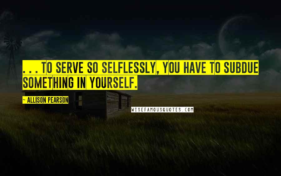 Allison Pearson Quotes: . . . to serve so selflessly, you have to subdue something in yourself.