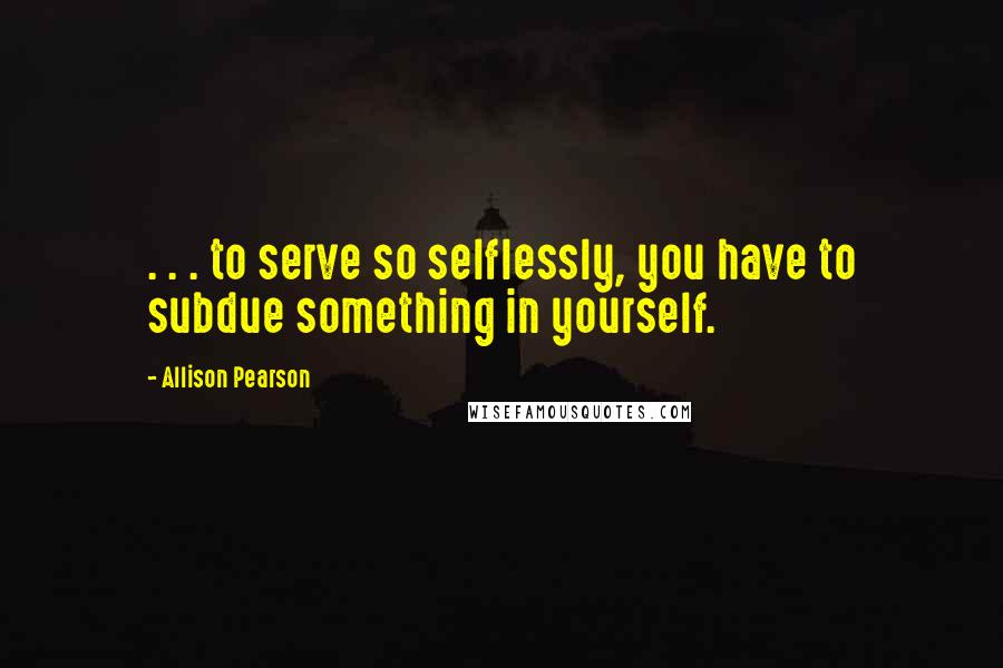 Allison Pearson Quotes: . . . to serve so selflessly, you have to subdue something in yourself.