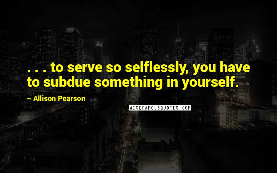 Allison Pearson Quotes: . . . to serve so selflessly, you have to subdue something in yourself.