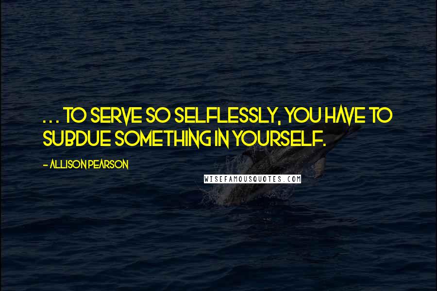 Allison Pearson Quotes: . . . to serve so selflessly, you have to subdue something in yourself.