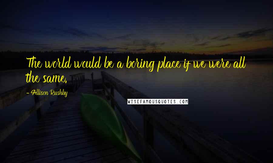 Allison Rushby Quotes: The world would be a boring place if we were all the same.