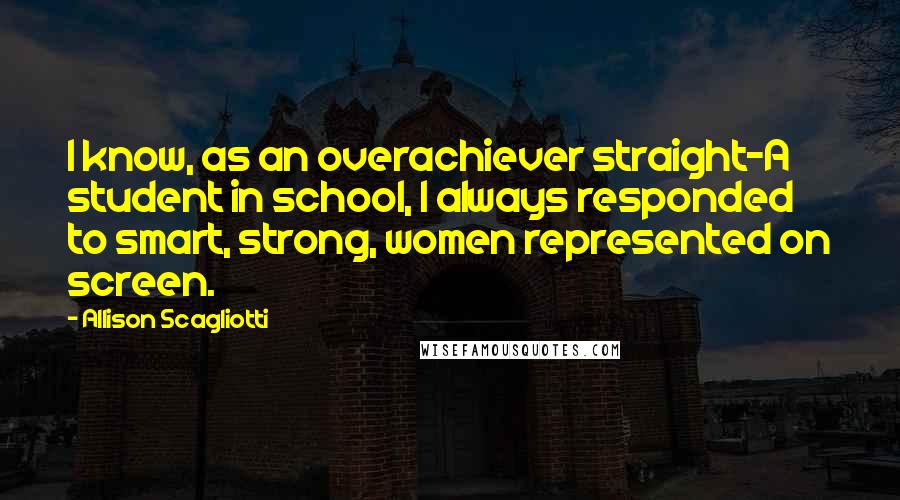 Allison Scagliotti Quotes: I know, as an overachiever straight-A student in school, I always responded to smart, strong, women represented on screen.