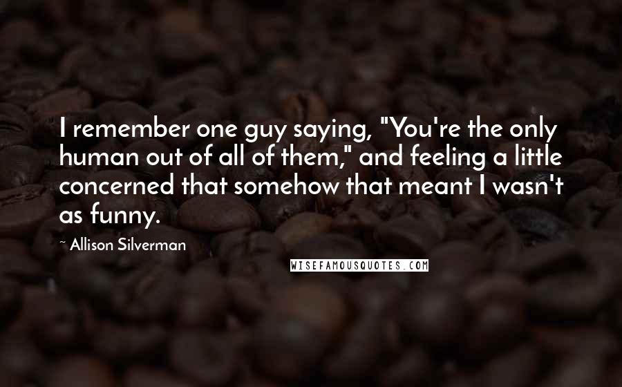 Allison Silverman Quotes: I remember one guy saying, "You're the only human out of all of them," and feeling a little concerned that somehow that meant I wasn't as funny.