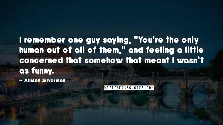 Allison Silverman Quotes: I remember one guy saying, "You're the only human out of all of them," and feeling a little concerned that somehow that meant I wasn't as funny.