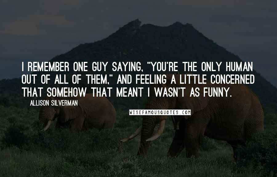 Allison Silverman Quotes: I remember one guy saying, "You're the only human out of all of them," and feeling a little concerned that somehow that meant I wasn't as funny.