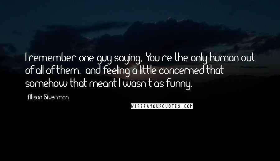 Allison Silverman Quotes: I remember one guy saying, "You're the only human out of all of them," and feeling a little concerned that somehow that meant I wasn't as funny.