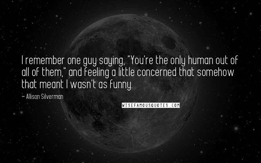 Allison Silverman Quotes: I remember one guy saying, "You're the only human out of all of them," and feeling a little concerned that somehow that meant I wasn't as funny.