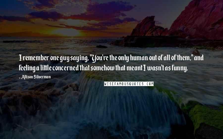 Allison Silverman Quotes: I remember one guy saying, "You're the only human out of all of them," and feeling a little concerned that somehow that meant I wasn't as funny.