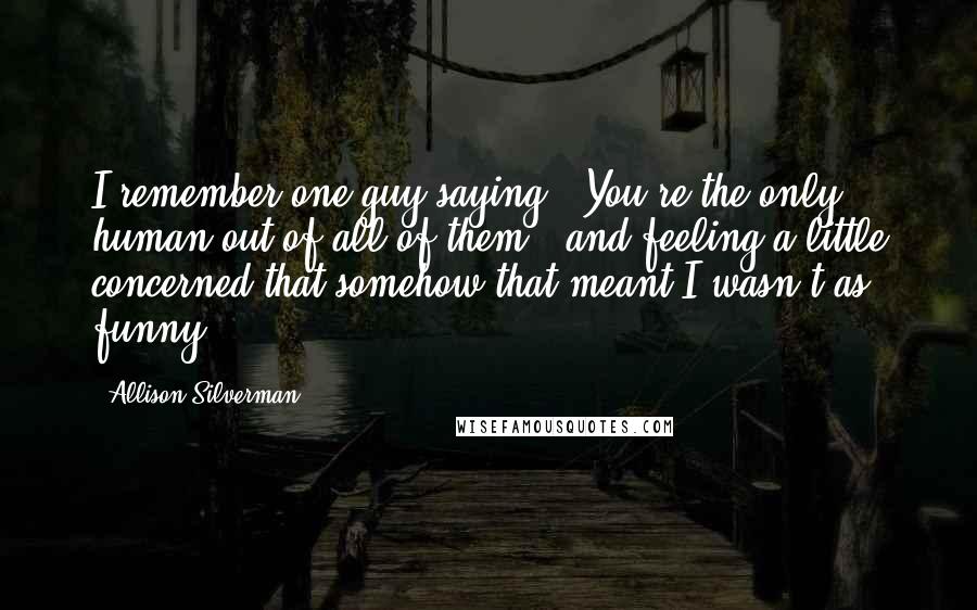 Allison Silverman Quotes: I remember one guy saying, "You're the only human out of all of them," and feeling a little concerned that somehow that meant I wasn't as funny.