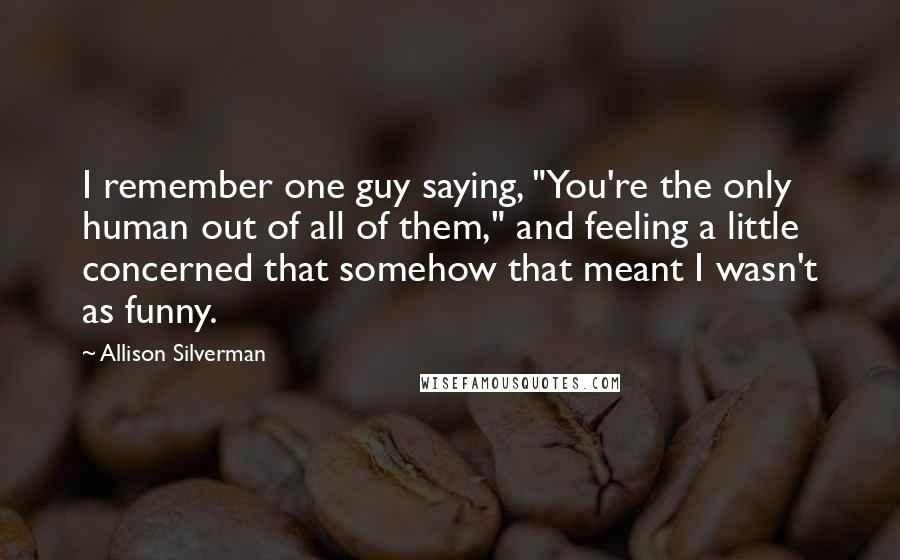 Allison Silverman Quotes: I remember one guy saying, "You're the only human out of all of them," and feeling a little concerned that somehow that meant I wasn't as funny.