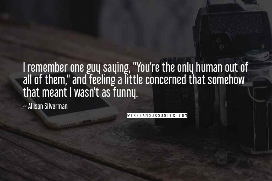 Allison Silverman Quotes: I remember one guy saying, "You're the only human out of all of them," and feeling a little concerned that somehow that meant I wasn't as funny.