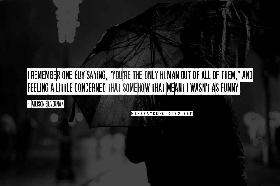 Allison Silverman Quotes: I remember one guy saying, "You're the only human out of all of them," and feeling a little concerned that somehow that meant I wasn't as funny.