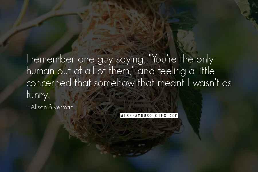 Allison Silverman Quotes: I remember one guy saying, "You're the only human out of all of them," and feeling a little concerned that somehow that meant I wasn't as funny.