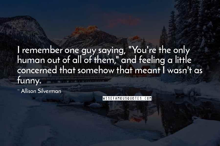 Allison Silverman Quotes: I remember one guy saying, "You're the only human out of all of them," and feeling a little concerned that somehow that meant I wasn't as funny.