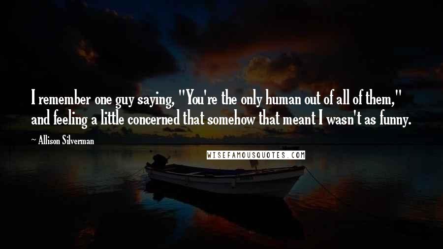 Allison Silverman Quotes: I remember one guy saying, "You're the only human out of all of them," and feeling a little concerned that somehow that meant I wasn't as funny.