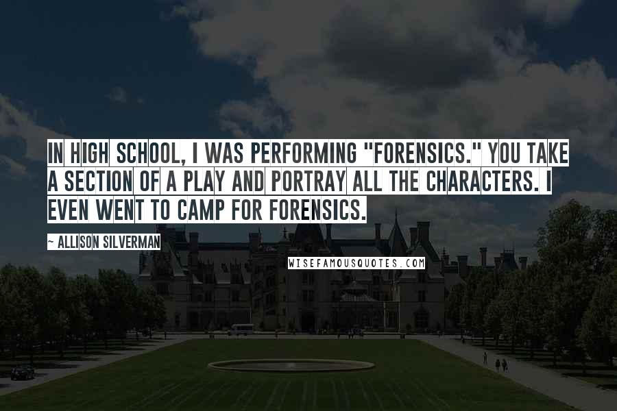 Allison Silverman Quotes: In high school, I was performing "forensics." You take a section of a play and portray all the characters. I even went to camp for forensics.