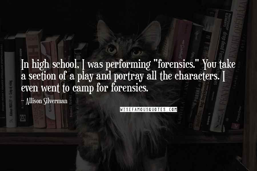 Allison Silverman Quotes: In high school, I was performing "forensics." You take a section of a play and portray all the characters. I even went to camp for forensics.