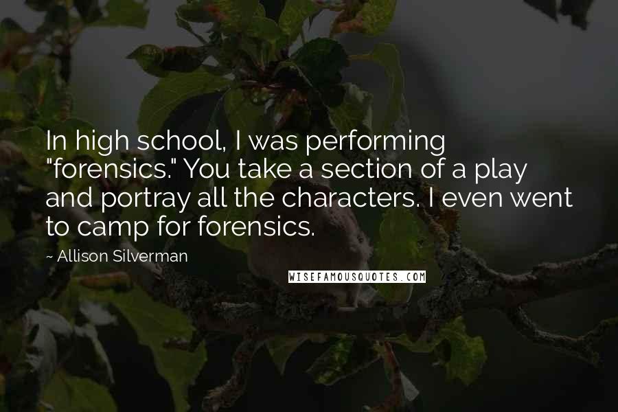 Allison Silverman Quotes: In high school, I was performing "forensics." You take a section of a play and portray all the characters. I even went to camp for forensics.