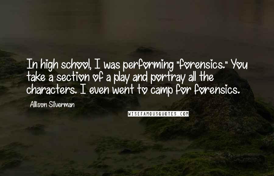 Allison Silverman Quotes: In high school, I was performing "forensics." You take a section of a play and portray all the characters. I even went to camp for forensics.