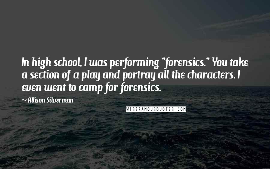 Allison Silverman Quotes: In high school, I was performing "forensics." You take a section of a play and portray all the characters. I even went to camp for forensics.