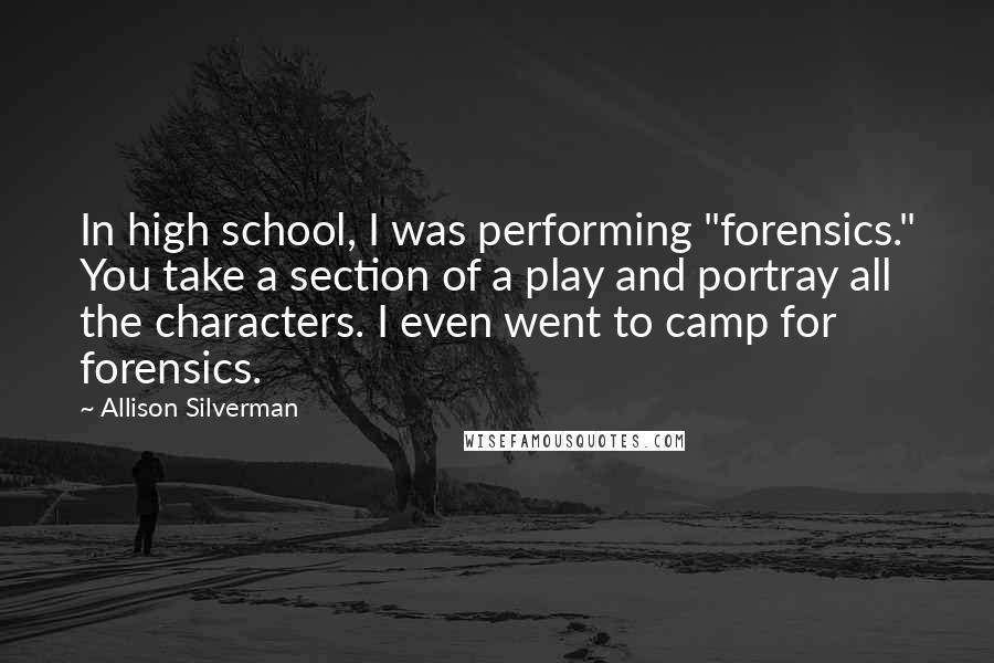 Allison Silverman Quotes: In high school, I was performing "forensics." You take a section of a play and portray all the characters. I even went to camp for forensics.