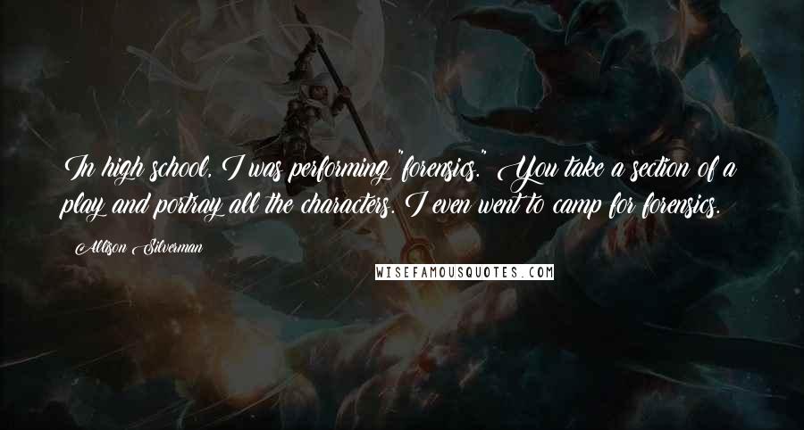 Allison Silverman Quotes: In high school, I was performing "forensics." You take a section of a play and portray all the characters. I even went to camp for forensics.