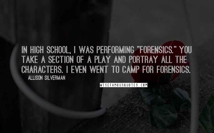 Allison Silverman Quotes: In high school, I was performing "forensics." You take a section of a play and portray all the characters. I even went to camp for forensics.