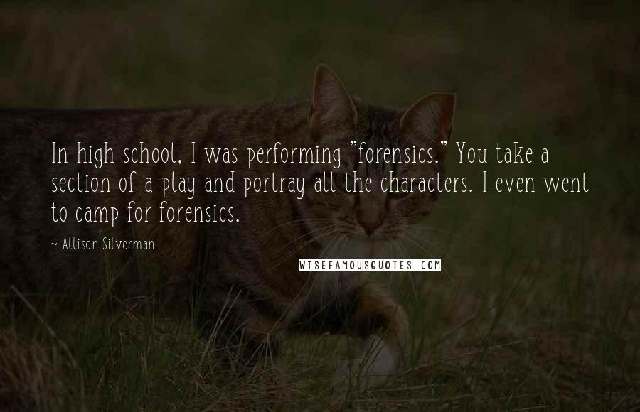 Allison Silverman Quotes: In high school, I was performing "forensics." You take a section of a play and portray all the characters. I even went to camp for forensics.