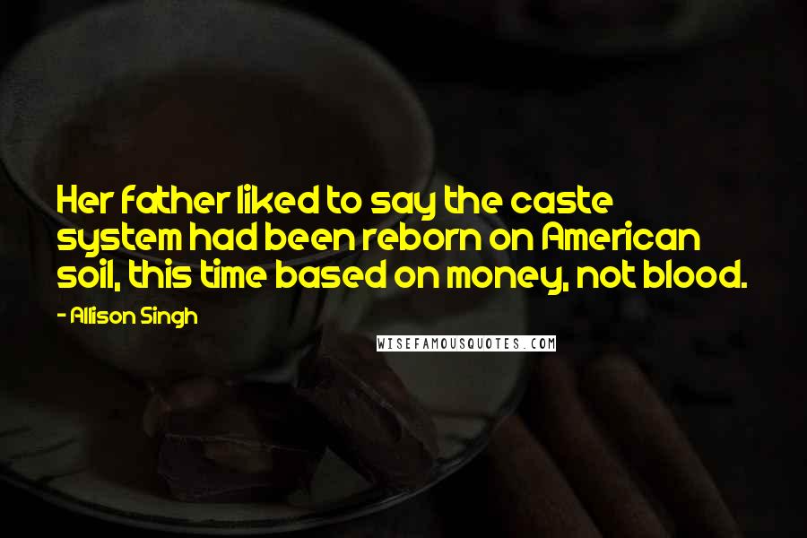 Allison Singh Quotes: Her father liked to say the caste system had been reborn on American soil, this time based on money, not blood.