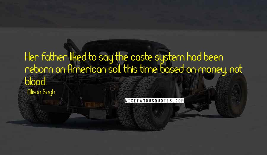 Allison Singh Quotes: Her father liked to say the caste system had been reborn on American soil, this time based on money, not blood.