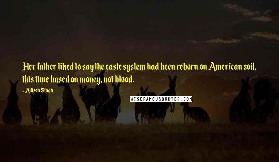 Allison Singh Quotes: Her father liked to say the caste system had been reborn on American soil, this time based on money, not blood.