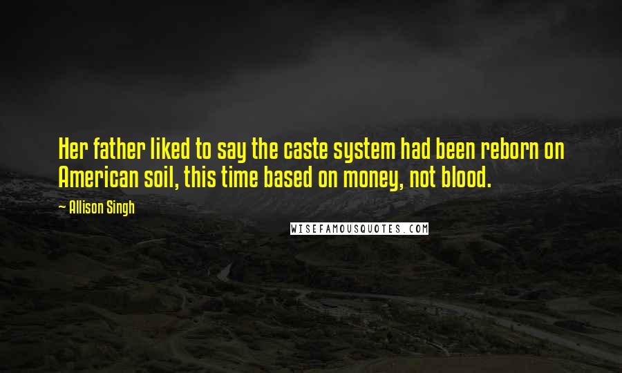 Allison Singh Quotes: Her father liked to say the caste system had been reborn on American soil, this time based on money, not blood.