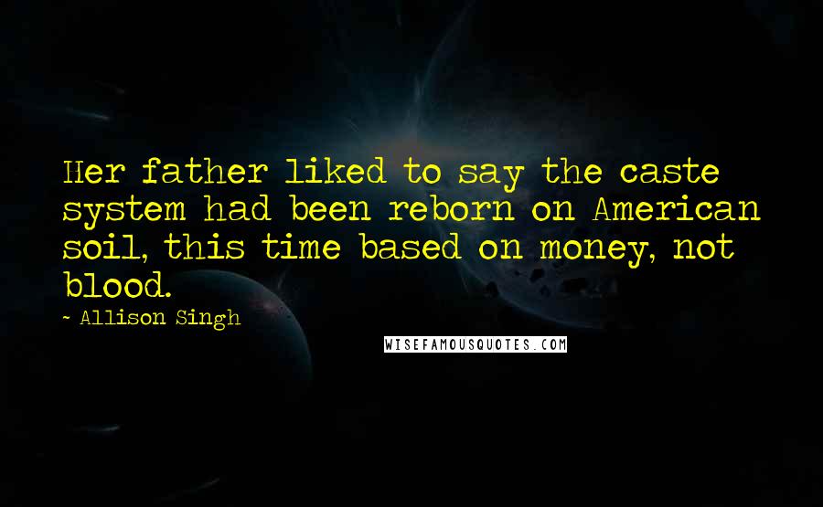 Allison Singh Quotes: Her father liked to say the caste system had been reborn on American soil, this time based on money, not blood.