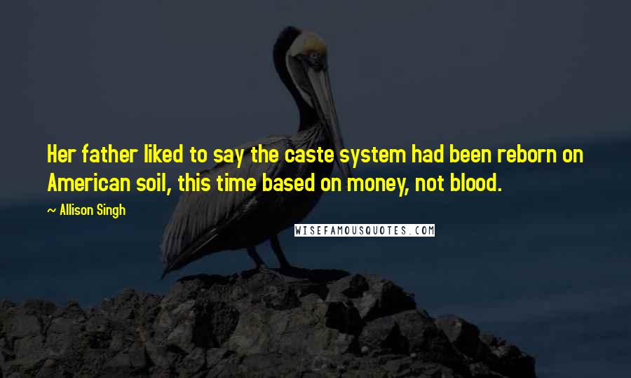 Allison Singh Quotes: Her father liked to say the caste system had been reborn on American soil, this time based on money, not blood.