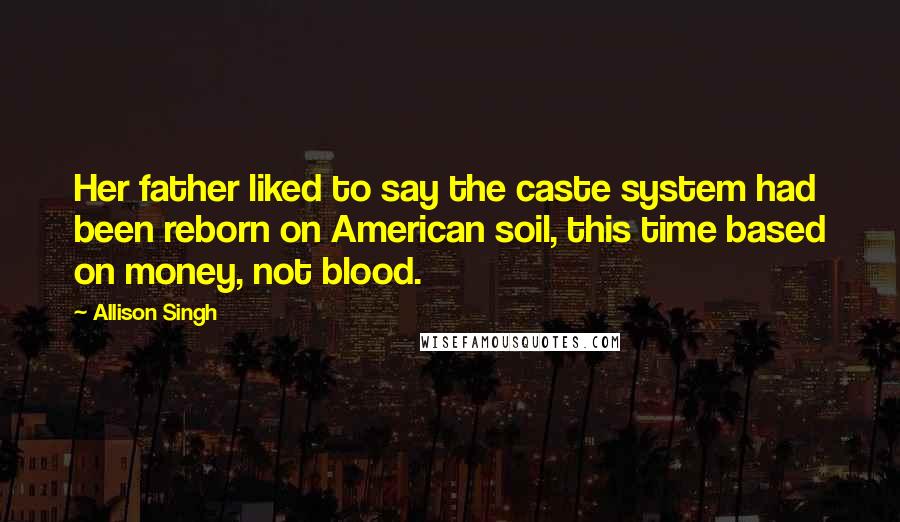 Allison Singh Quotes: Her father liked to say the caste system had been reborn on American soil, this time based on money, not blood.