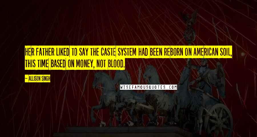 Allison Singh Quotes: Her father liked to say the caste system had been reborn on American soil, this time based on money, not blood.