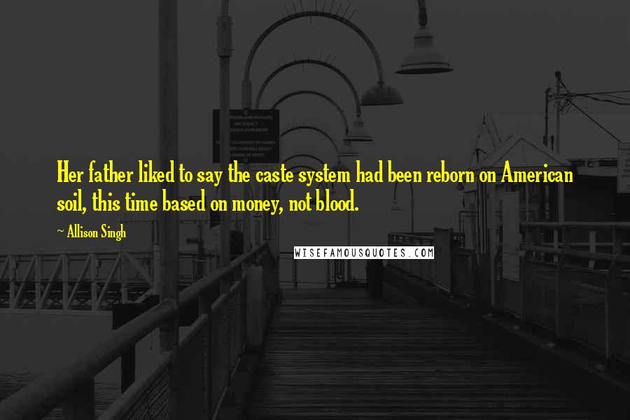 Allison Singh Quotes: Her father liked to say the caste system had been reborn on American soil, this time based on money, not blood.