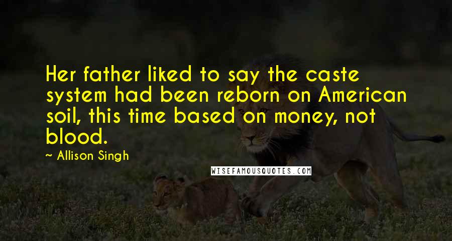 Allison Singh Quotes: Her father liked to say the caste system had been reborn on American soil, this time based on money, not blood.