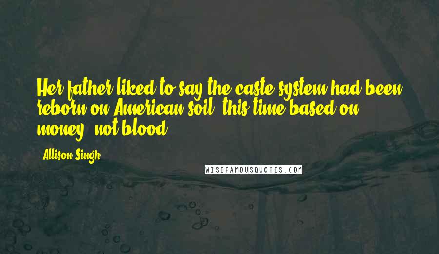 Allison Singh Quotes: Her father liked to say the caste system had been reborn on American soil, this time based on money, not blood.