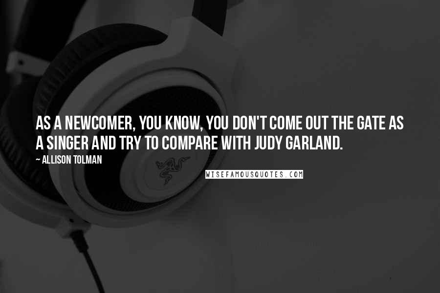 Allison Tolman Quotes: As a newcomer, you know, you don't come out the gate as a singer and try to compare with Judy Garland.