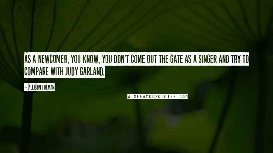 Allison Tolman Quotes: As a newcomer, you know, you don't come out the gate as a singer and try to compare with Judy Garland.