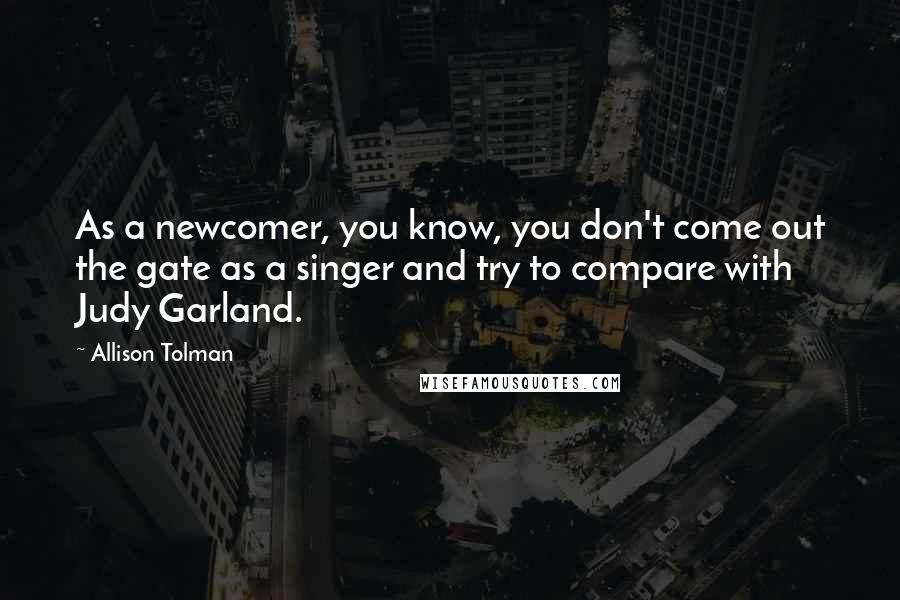 Allison Tolman Quotes: As a newcomer, you know, you don't come out the gate as a singer and try to compare with Judy Garland.