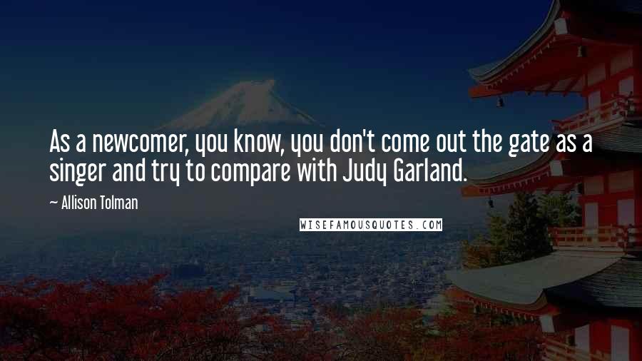 Allison Tolman Quotes: As a newcomer, you know, you don't come out the gate as a singer and try to compare with Judy Garland.